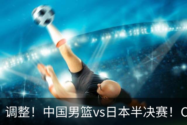 调整！中国男篮vs日本半决赛！CCTV5不直播，晋级面临五重压力